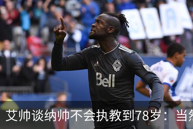 艾帅谈纳帅不会执教到78岁：当然，那么年轻就被开还拿巨额解约金